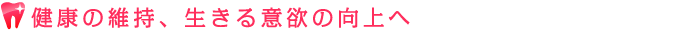 健康の維持、生きる意欲の向上へ